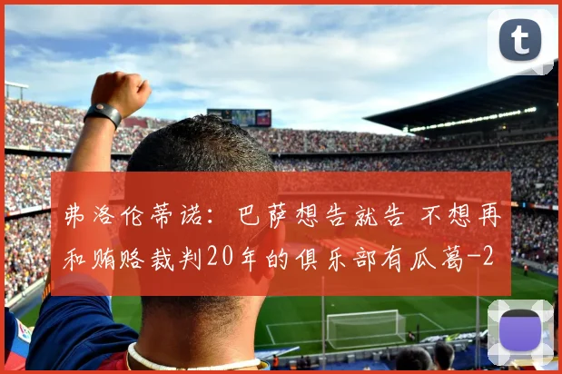 弗洛伦蒂诺：巴萨想告就告 不想再和贿赂裁判20年的俱乐部有瓜葛