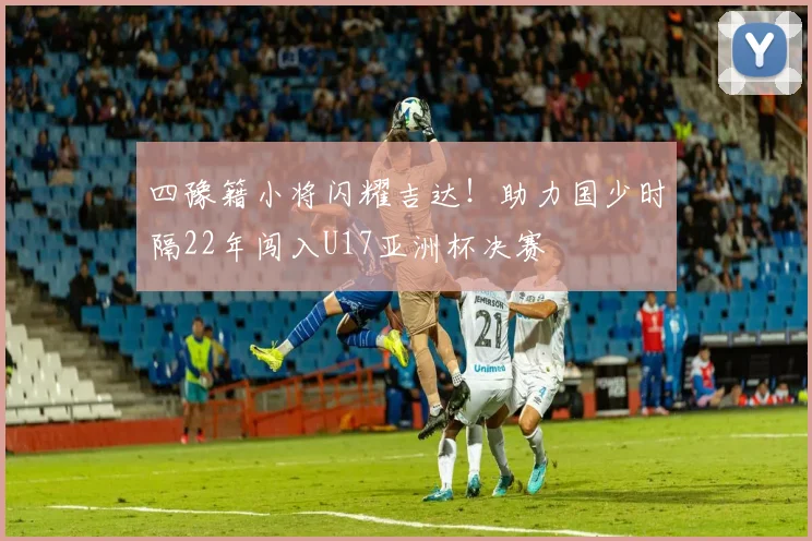 四豫籍小将闪耀吉达！助力国少时隔22年闯入U17亚洲杯决赛