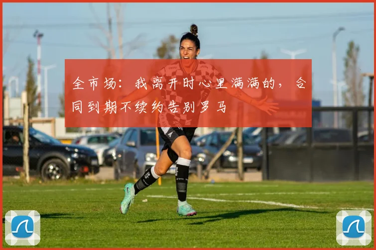 全市场：我离开时心里满满的，合同到期不续约告别罗马
