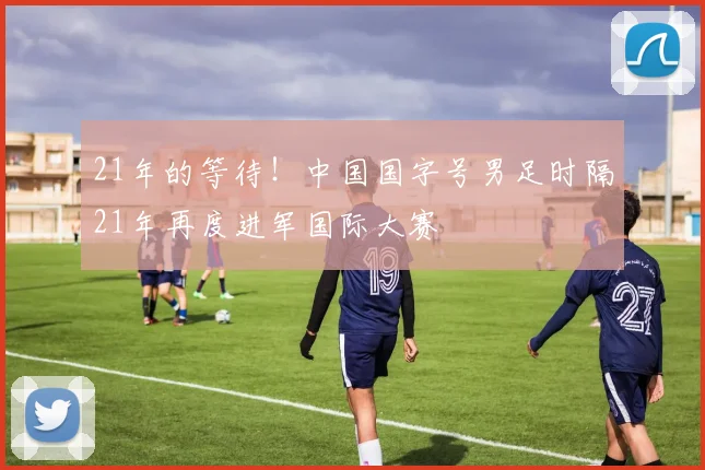 21年的等待！中国国字号男足时隔21年再度进军国际大赛