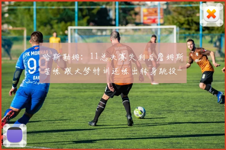 哈斯勒姆：11总决赛失利后詹姆斯苦练 跟大梦特训还练出转身跳投