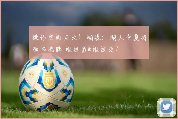 操作空间巨大！湖媒：湖人今夏将面临洗牌 谁该留&谁该走？