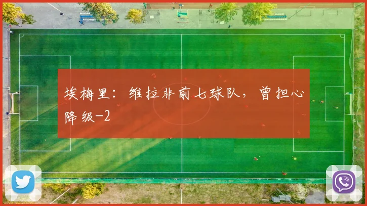埃梅里：维拉非前七球队，曾担心降级