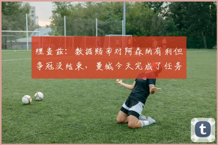 理查兹：数据赔率对阿森纳有利但争冠没结束，曼城今天完成了任务