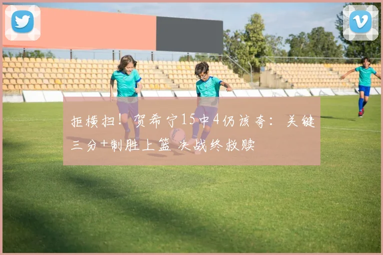 拒横扫！贺希宁15中4仍该夸：关键三分+制胜上篮 决战终救赎