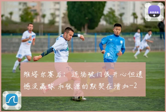维塔尔赛后：连场破门很开心但遗憾没赢球 和张源的默契在增加