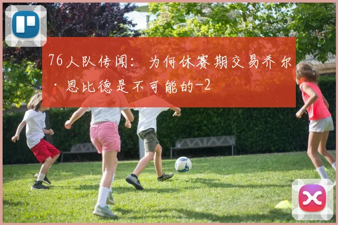76人队传闻：为何休赛期交易乔尔·恩比德是不可能的