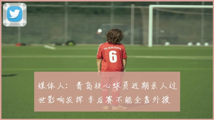 媒体人：青岛核心球员近期亲人过世影响发挥 季后赛不能全靠外援