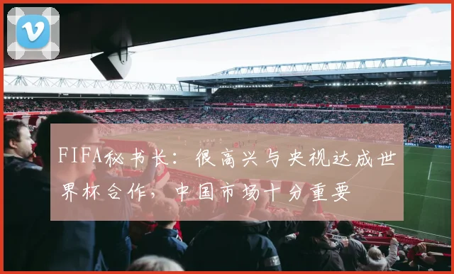 FIFA秘书长：很高兴与央视达成世界杯合作，中国市场十分重要
