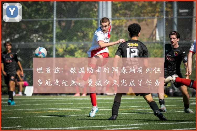 理查兹：数据赔率对阿森纳有利但争冠没结束，曼城今天完成了任务