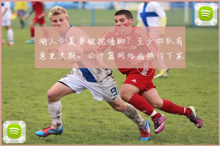 湖人今夏要被挖墙脚？至少四队有意里夫斯，公牛篮网均成热门下家