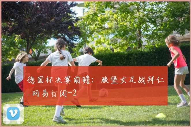 德国杯决赛前瞻:狼堡女足战拜仁_网易订阅