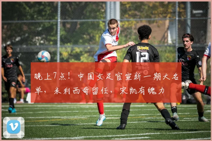 晚上7点！中国女足官宣新一期大名单，米利西奇留任，宋凯有魄力