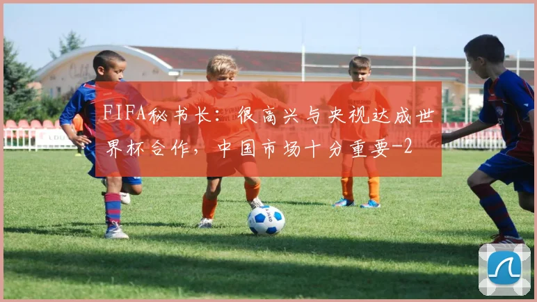 FIFA秘书长：很高兴与央视达成世界杯合作，中国市场十分重要