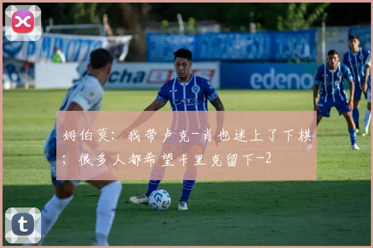 姆伯莫：我带卢克-肖也迷上了下棋；很多人都希望卡里克留下