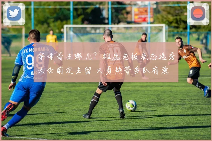 字母哥去哪儿？雄鹿老板表态选秀大会前定去留 火勇热等多队有意
