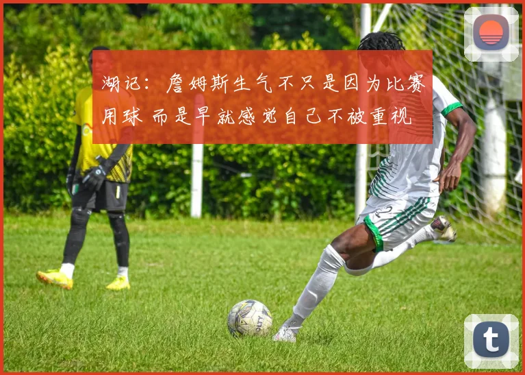 湖记：詹姆斯生气不只是因为比赛用球 而是早就感觉自己不被重视