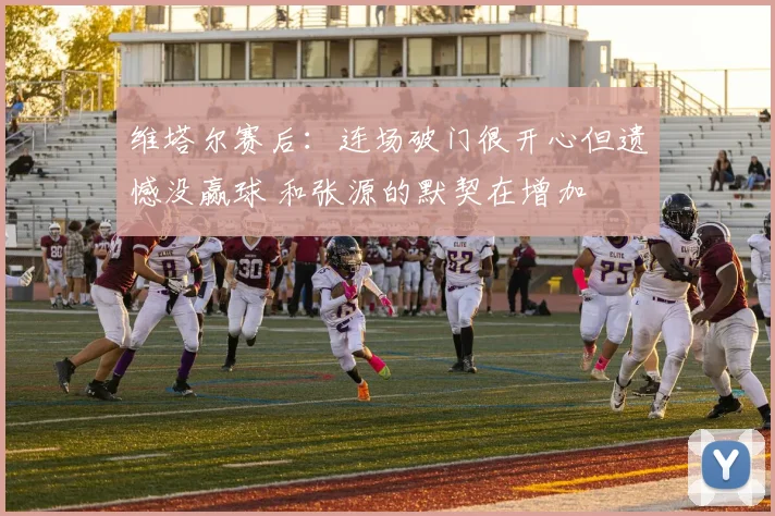 维塔尔赛后：连场破门很开心但遗憾没赢球 和张源的默契在增加
