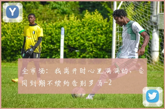 全市场：我离开时心里满满的，合同到期不续约告别罗马