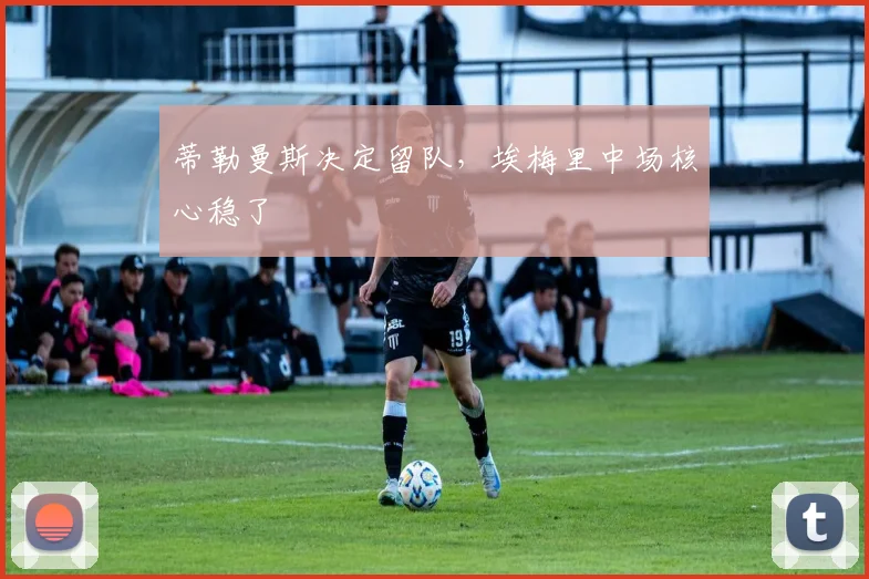 蒂勒曼斯决定留队，埃梅里中场核心稳了