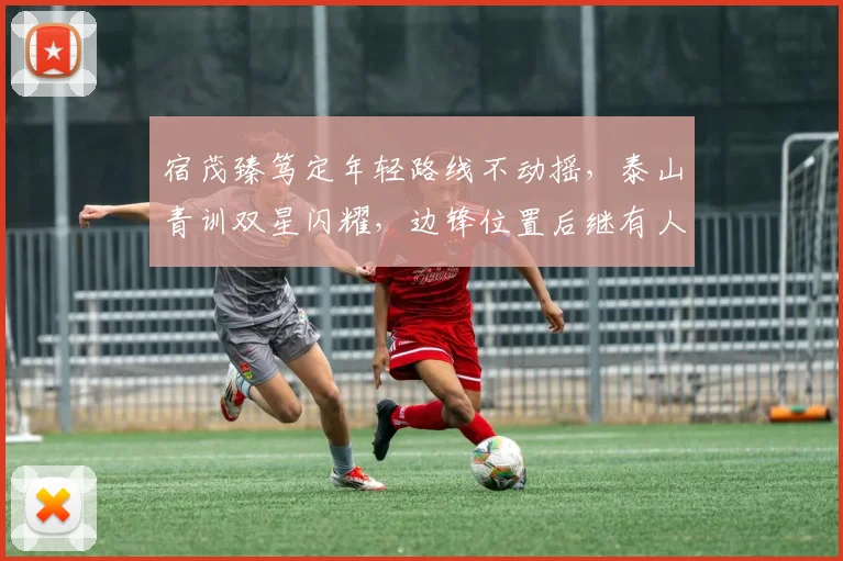 宿茂臻笃定年轻路线不动摇，泰山青训双星闪耀，边锋位置后继有人