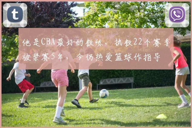 他是CBA最好的教练，执教22个赛季被禁赛5年，今仍热爱篮球作指导