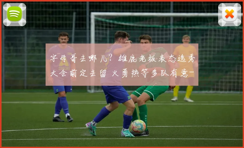 字母哥去哪儿？雄鹿老板表态选秀大会前定去留 火勇热等多队有意
