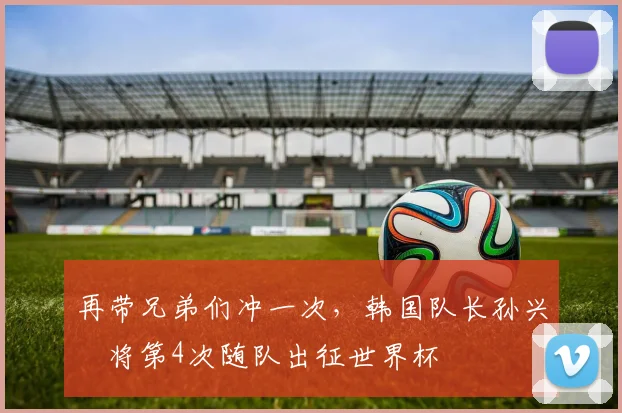 再带兄弟们冲一次，韩国队长孙兴慜将第4次随队出征世界杯