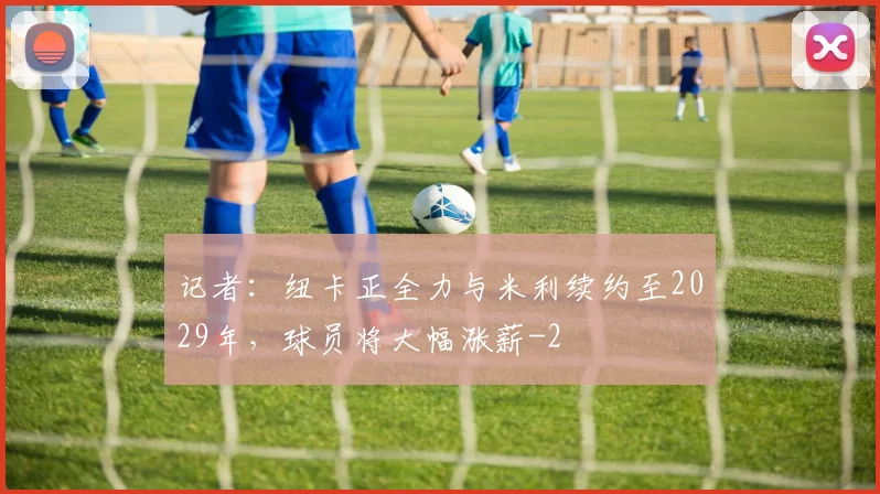 记者：纽卡正全力与米利续约至2029年，球员将大幅涨薪