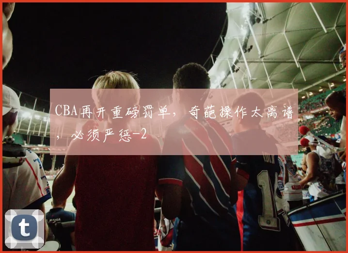 CBA再开重磅罚单，奇葩操作太离谱，必须严惩