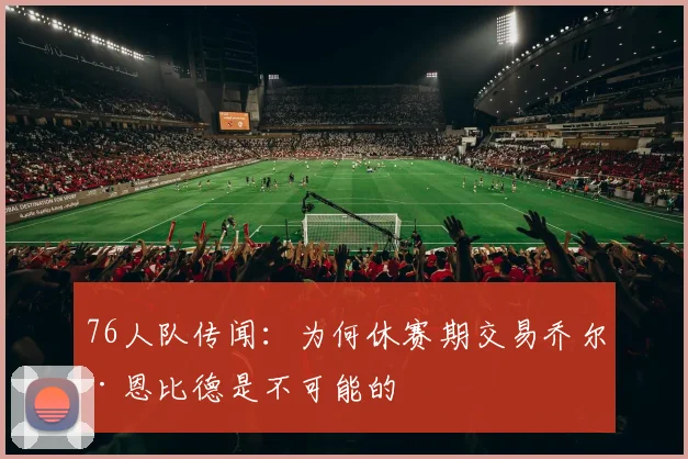 76人队传闻：为何休赛期交易乔尔·恩比德是不可能的