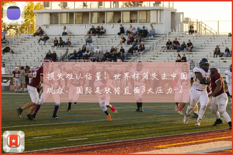 损失难以估量！世界杯若失去中国观众，国际足联将直面3大压力
