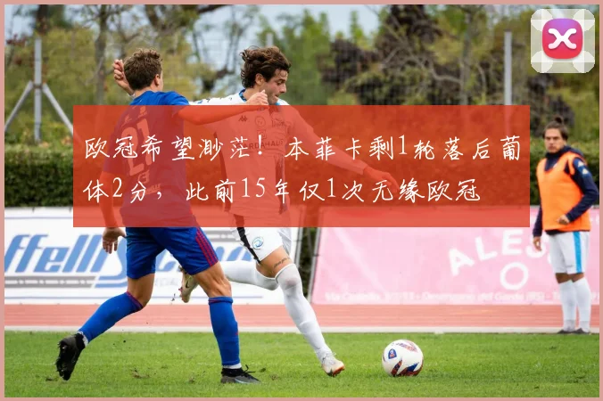 欧冠希望渺茫！本菲卡剩1轮落后葡体2分，此前15年仅1次无缘欧冠