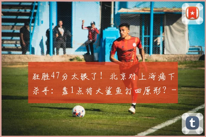 狂胜47分太狠了！北京对上海痛下杀手：靠1点将大鲨鱼打回原形？