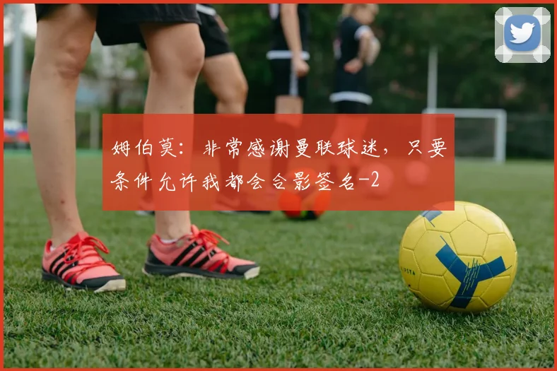 姆伯莫：非常感谢曼联球迷，只要条件允许我都会合影签名