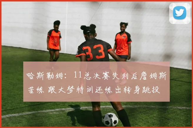哈斯勒姆：11总决赛失利后詹姆斯苦练 跟大梦特训还练出转身跳投
