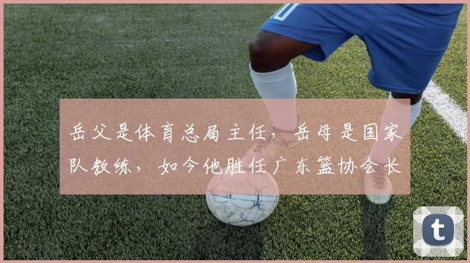 岳父是体育总局主任，岳母是国家队教练，如今他胜任广东篮协会长_1