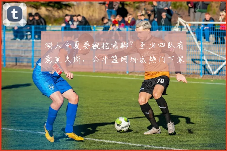 湖人今夏要被挖墙脚？至少四队有意里夫斯，公牛篮网均成热门下家