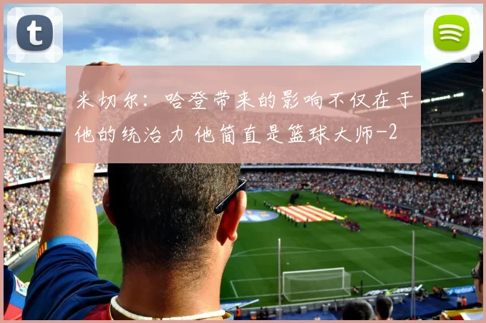 米切尔：哈登带来的影响不仅在于他的统治力 他简直是篮球大师