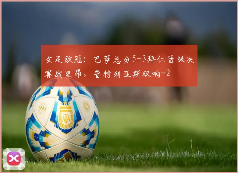 女足欧冠：巴萨总分5-3拜仁晋级决赛战里昂，普特利亚斯双响