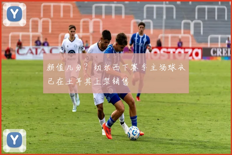 颜值几分？切尔西下赛季主场球衣已在土耳其上架销售