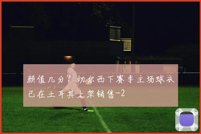 颜值几分？切尔西下赛季主场球衣已在土耳其上架销售