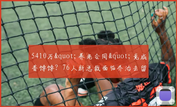 5410万"养老合同"竟成香饽饽？76人新总裁面临乔治去留悖论_1