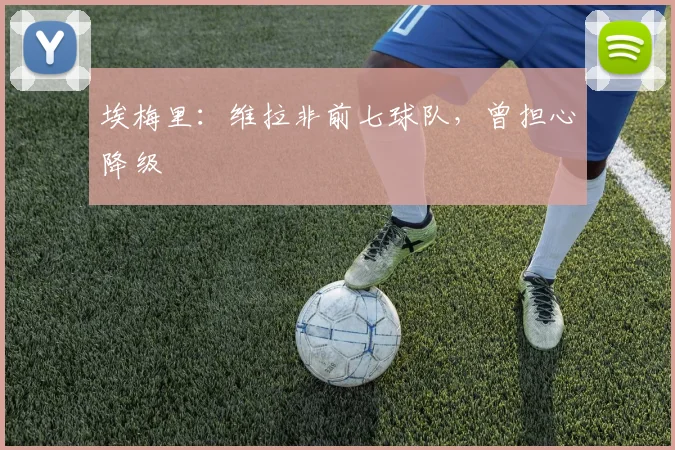 埃梅里：维拉非前七球队，曾担心降级