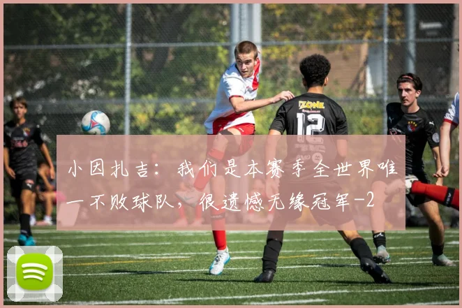 小因扎吉：我们是本赛季全世界唯一不败球队，很遗憾无缘冠军
