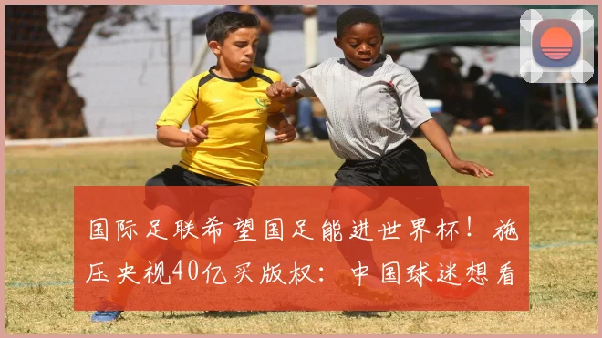 国际足联希望国足能进世界杯！施压央视40亿买版权：中国球迷想看