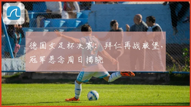 德国女足杯决赛：拜仁再战狼堡，冠军悬念周日揭晓