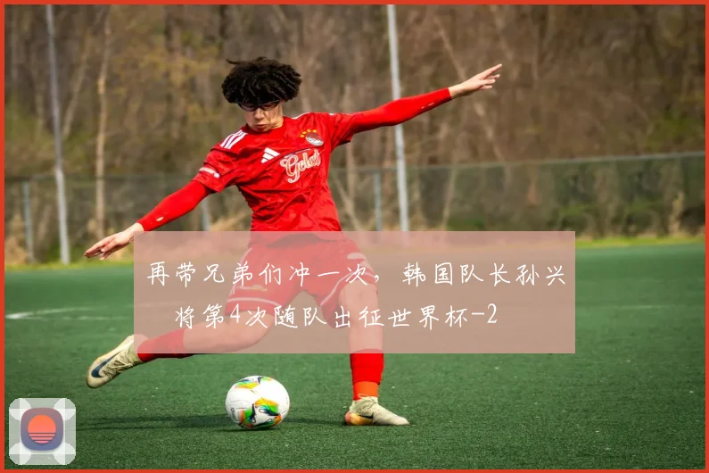 再带兄弟们冲一次，韩国队长孙兴慜将第4次随队出征世界杯