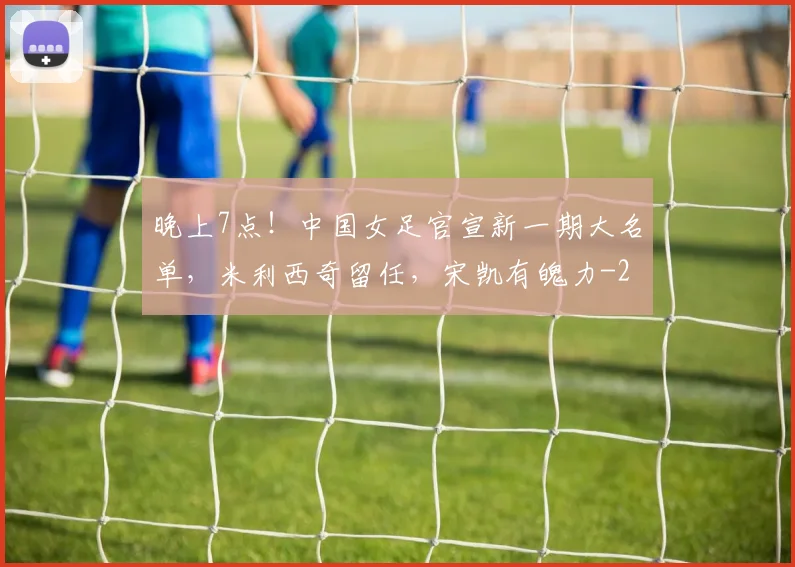 晚上7点！中国女足官宣新一期大名单，米利西奇留任，宋凯有魄力