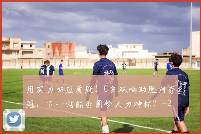用实力回应质疑！C罗双响助胜利夺冠，下一站能否圆梦大力神杯？